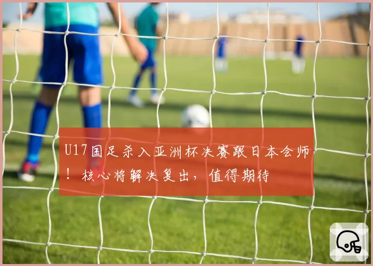 U17国足杀入亚洲杯决赛跟日本会师！核心将解决复出，值得期待