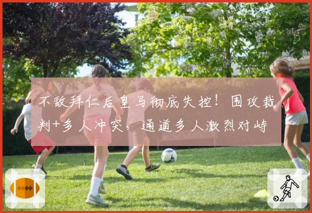 不敌拜仁后皇马彻底失控！围攻裁判+多人冲突，通道多人激烈对峙