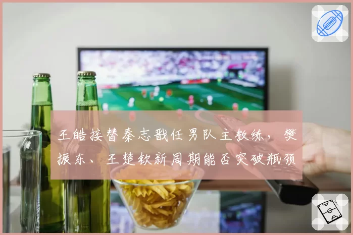 王皓接替秦志戬任男队主教练，樊振东、王楚钦新周期能否突破瓶颈？