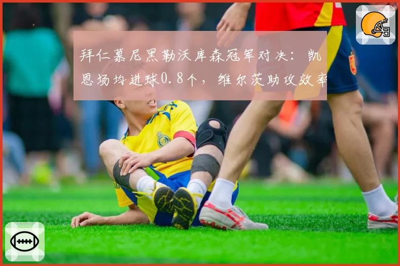 拜仁慕尼黑勒沃库森冠军对决：凯恩场均进球0.8个，维尔茨助攻效率高出15%