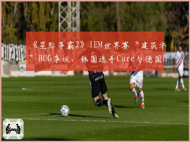 《星际争霸2》IEM世界赛“建筑学”BUG争议，韩国选手Cure与德国HeRoMaRinE现场对峙