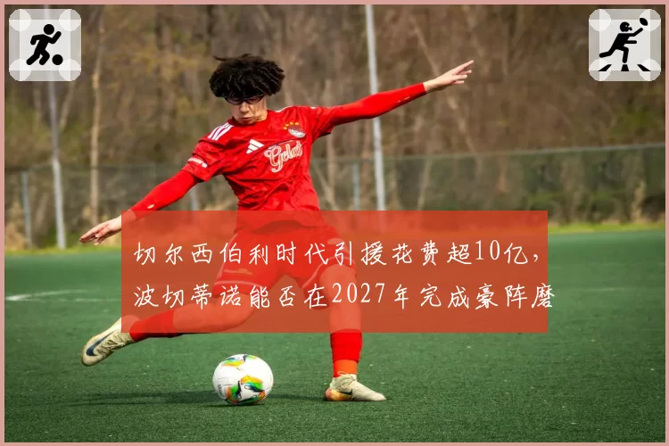 切尔西伯利时代引援花费超10亿，波切蒂诺能否在2027年完成豪阵磨合反击