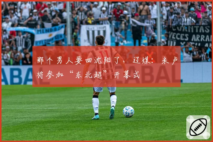 那个男人要回沈阳了，辽媒：米卢将参加“东北超”开幕式