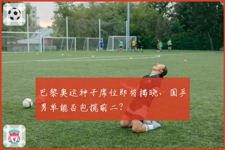 巴黎奥运种子席位即将揭晓，国乒男单能否包揽前二？
