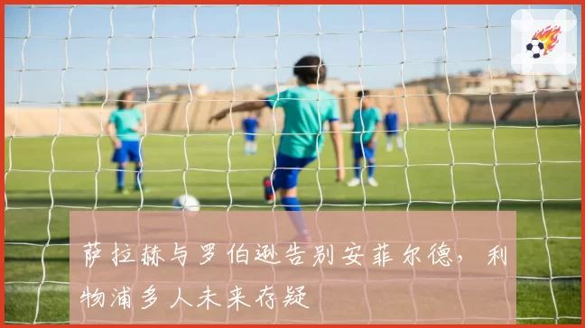 萨拉赫与罗伯逊告别安菲尔德，利物浦多人未来存疑