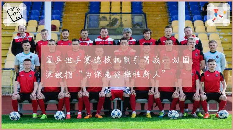 国乒世乒赛选拔机制引骂战，刘国梁被指“为保老将牺牲新人”
