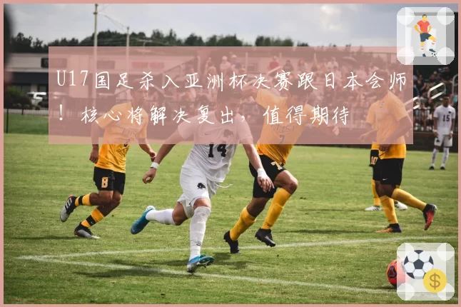 U17国足杀入亚洲杯决赛跟日本会师！核心将解决复出，值得期待