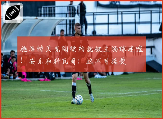 施洛特贝克刚续约就被主场球迷嘘！安东和科瓦奇：这不可接受