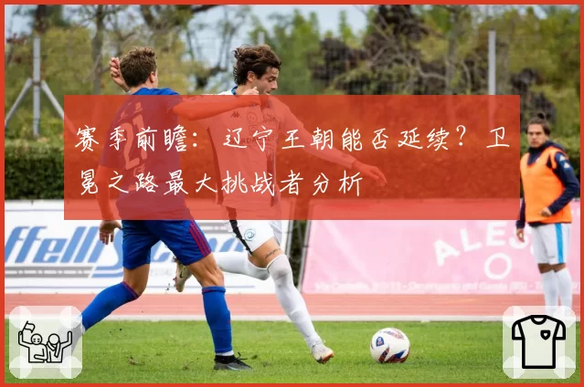 赛季前瞻：辽宁王朝能否延续？卫冕之路最大挑战者分析