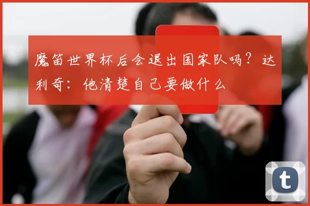 魔笛世界杯后会退出国家队吗?达利奇:他清楚自己要做什么