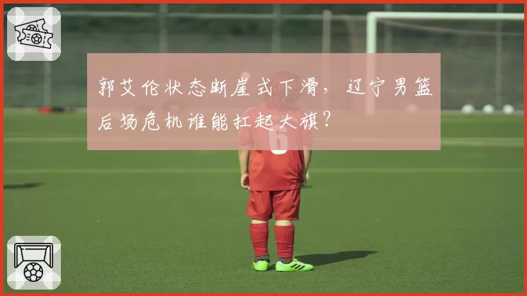 郭艾伦状态断崖式下滑，辽宁男篮后场危机谁能扛起大旗？