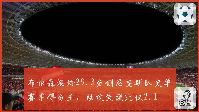 布伦森场均29.3分创尼克斯队史单赛季得分王，助攻失误比仅2.1