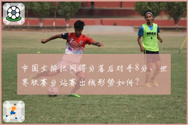 中国女排拦网得分落后对手8分，世界联赛分站赛出线形势如何？