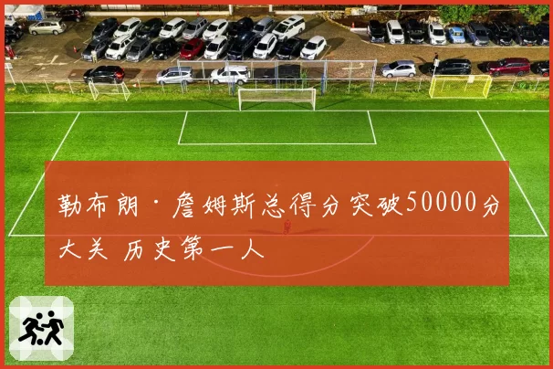 勒布朗·詹姆斯总得分突破50000分大关 历史第一人