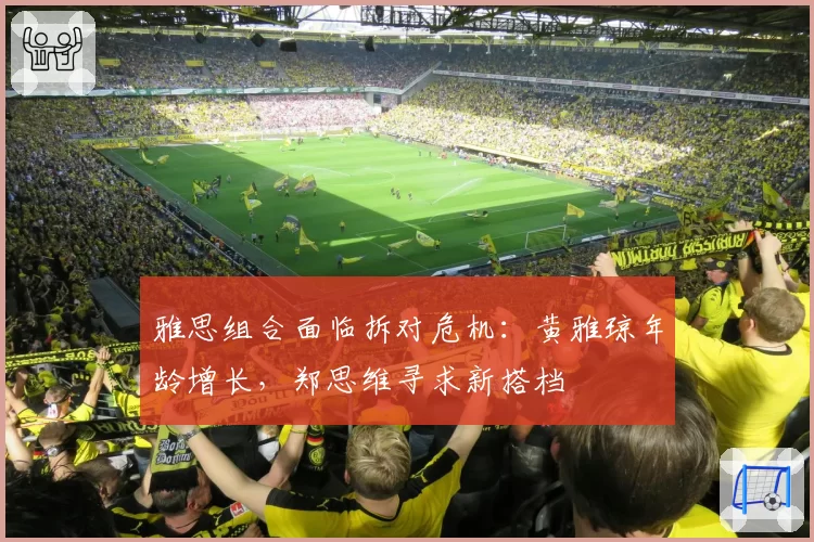 雅思组合面临拆对危机：黄雅琼年龄增长，郑思维寻求新搭档