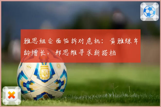雅思组合面临拆对危机：黄雅琼年龄增长，郑思维寻求新搭档