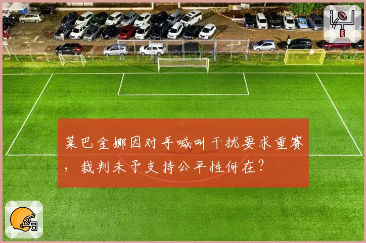 莱巴金娜因对手喊叫干扰要求重赛，裁判未予支持公平性何在？