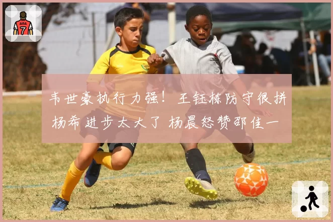 韦世豪执行力强！王钰栋防守很拼 杨希进步太大了 杨晨怒赞邵佳一