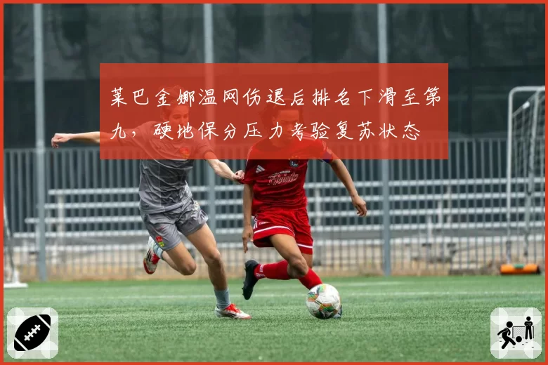 莱巴金娜温网伤退后排名下滑至第九，硬地保分压力考验复苏状态