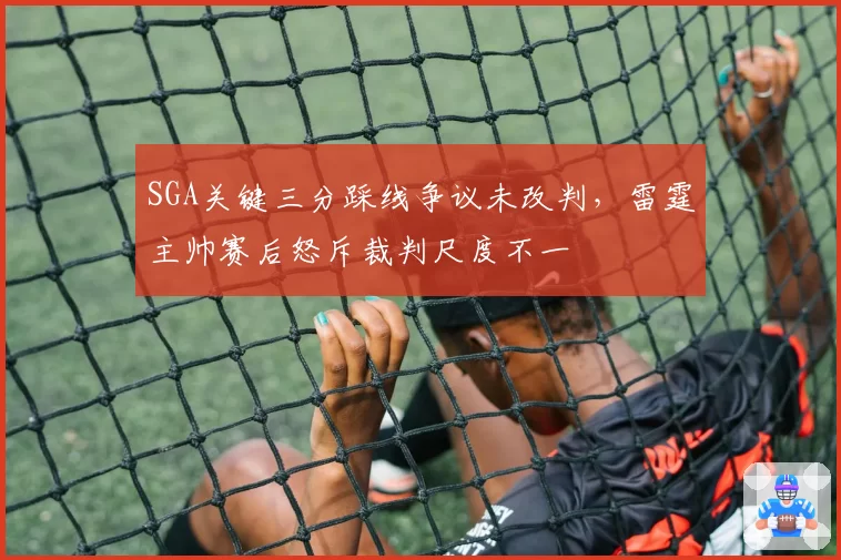 SGA关键三分踩线争议未改判，雷霆主帅赛后怒斥裁判尺度不一
