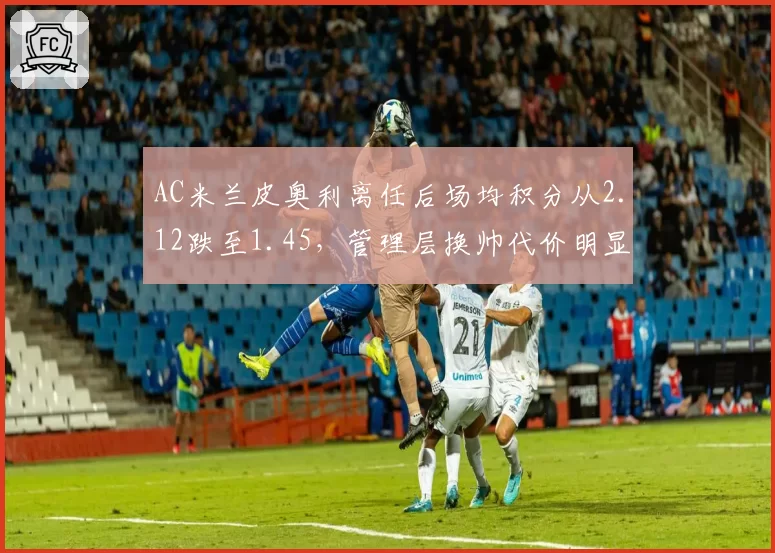 AC米兰皮奥利离任后场均积分从2.12跌至1.45，管理层换帅代价明显