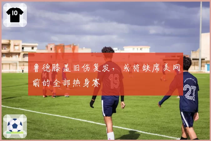 鲁德膝盖旧伤复发，或将缺席美网前的全部热身赛