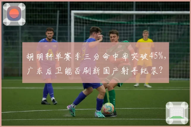 胡明轩单赛季三分命中率突破45%，广东后卫能否刷新国产射手纪录？