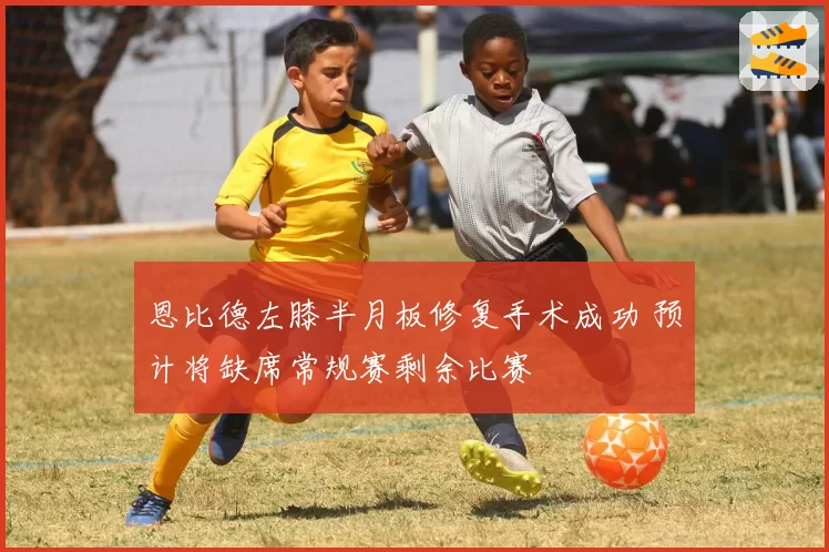 恩比德左膝半月板修复手术成功 预计将缺席常规赛剩余比赛