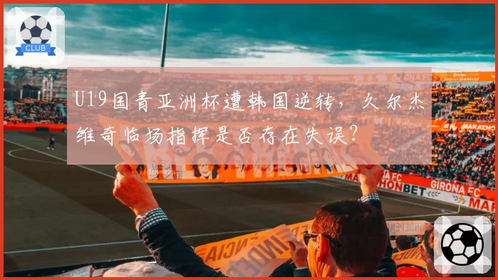 U19国青亚洲杯遭韩国逆转，久尔杰维奇临场指挥是否存在失误？