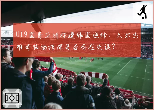 U19国青亚洲杯遭韩国逆转，久尔杰维奇临场指挥是否存在失误？