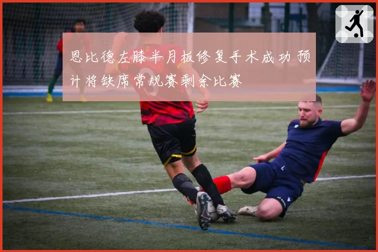 恩比德左膝半月板修复手术成功 预计将缺席常规赛剩余比赛