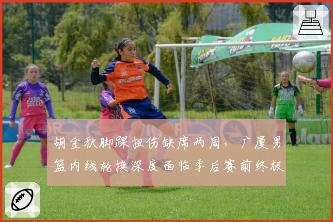 胡金秋脚踝扭伤缺席两周，广厦男篮内线轮换深度面临季后赛前终极考验