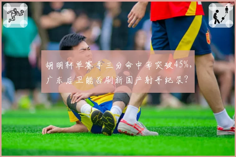 胡明轩单赛季三分命中率突破45%，广东后卫能否刷新国产射手纪录？