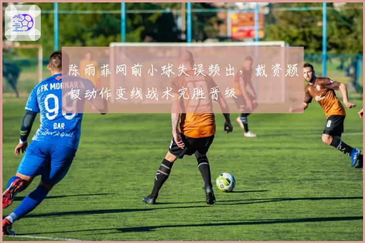 陈雨菲网前小球失误频出，戴资颖假动作变线战术完胜晋级