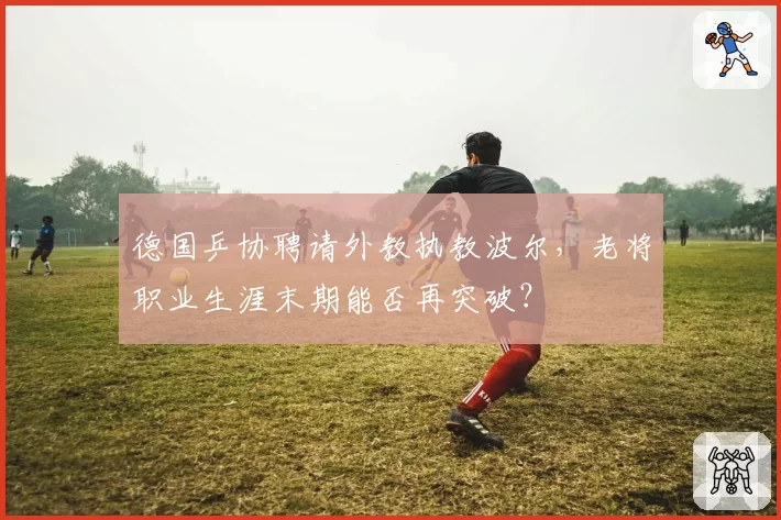 德国乒协聘请外教执教波尔，老将职业生涯末期能否再突破？