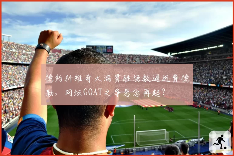 德约科维奇大满贯胜场数逼近费德勒，网坛GOAT之争悬念再起？