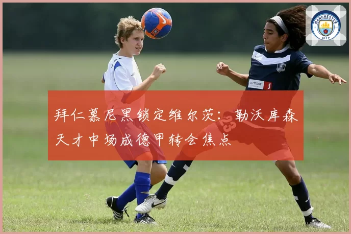 拜仁慕尼黑锁定维尔茨：勒沃库森天才中场成德甲转会焦点