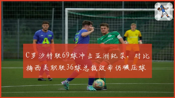 C罗沙特联69球冲击亚洲纪录,对比梅西美职联36球总裁效率仍碾压球王