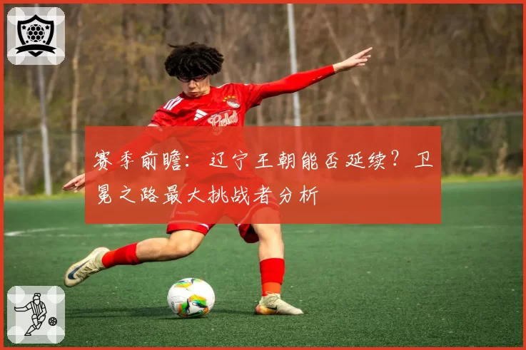 赛季前瞻：辽宁王朝能否延续？卫冕之路最大挑战者分析