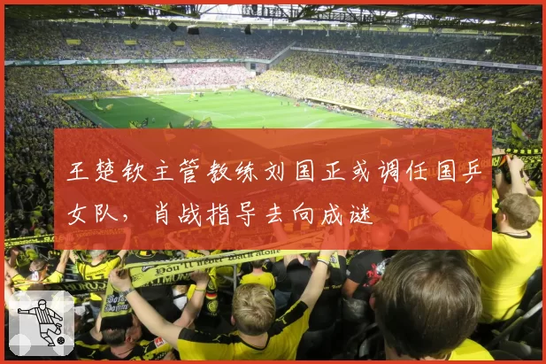 王楚钦主管教练刘国正或调任国乒女队,肖战指导去向成谜