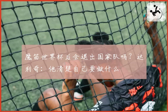 魔笛世界杯后会退出国家队吗？达利奇：他清楚自己要做什么