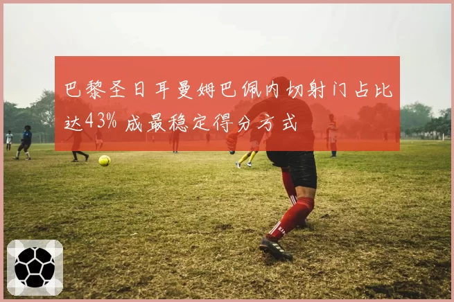 巴黎圣日耳曼姆巴佩内切射门占比达43% 成最稳定得分方式