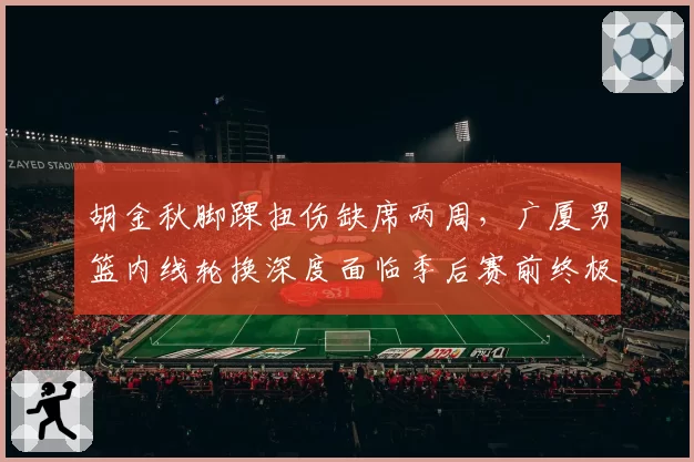 胡金秋脚踝扭伤缺席两周，广厦男篮内线轮换深度面临季后赛前终极考验