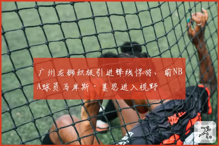 广州龙狮积极引进锋线悍将,前NBA球员马库斯·基恩进入视野