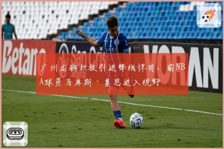 广州龙狮积极引进锋线悍将，前NBA球员马库斯·基恩进入视野