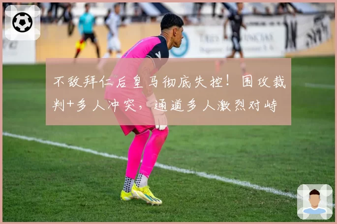 不敌拜仁后皇马彻底失控！围攻裁判+多人冲突，通道多人激烈对峙