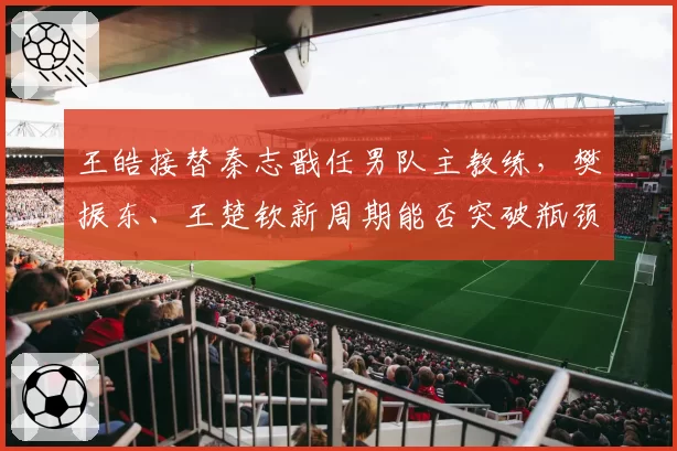 王皓接替秦志戬任男队主教练，樊振东、王楚钦新周期能否突破瓶颈？