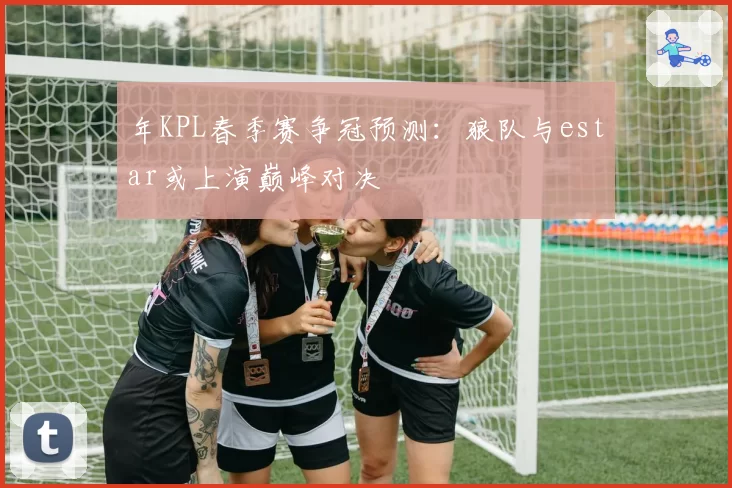 年KPL春季赛争冠预测：狼队与estar或上演巅峰对决