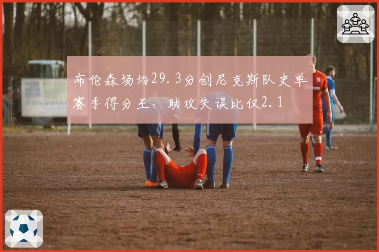 布伦森场均29.3分创尼克斯队史单赛季得分王，助攻失误比仅2.1