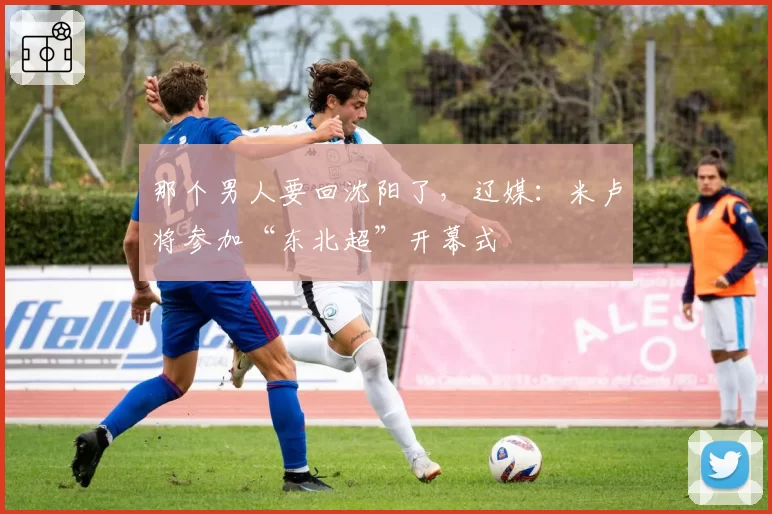 那个男人要回沈阳了，辽媒：米卢将参加“东北超”开幕式